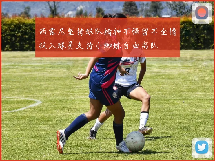西蒙尼坚持球队精神不强留不全情投入球员支持小蜘蛛自由离队