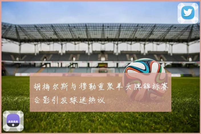 胡梅尔斯与穆勒重聚羊头牌锦标赛合影引发球迷热议