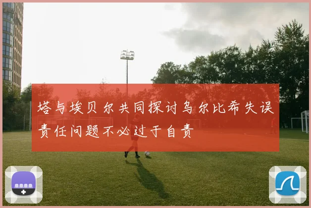 塔与埃贝尔共同探讨乌尔比希失误责任问题不必过于自责