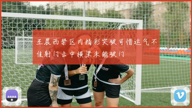 王晨西禁区内精彩突破可惜运气不佳射门击中横梁未能破门