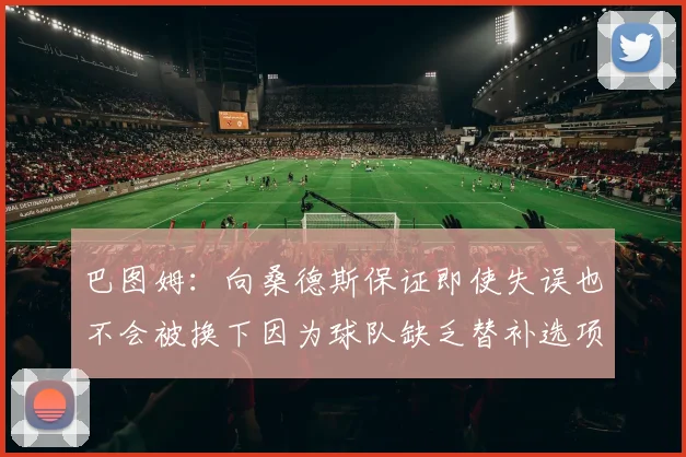 巴图姆：向桑德斯保证即使失误也不会被换下因为球队缺乏替补选项