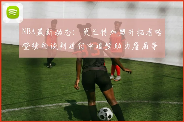 NBA最新动态：莫兰特加盟开拓者哈登续约谈判进行中追梦助力詹眉争冠