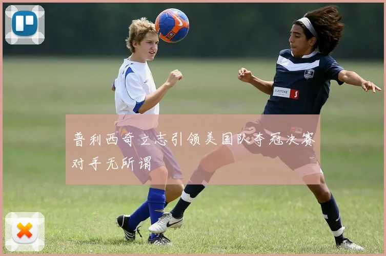 普利西奇立志引领美国队夺冠决赛对手无所谓