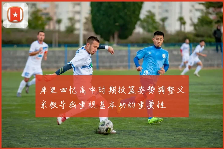 库里回忆高中时期投篮姿势调整父亲教导我重视基本功的重要性