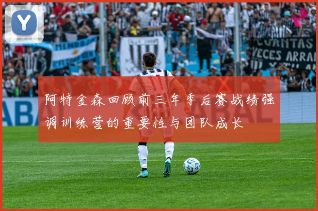 阿特金森回顾前三年季后赛战绩强调训练营的重要性与团队成长