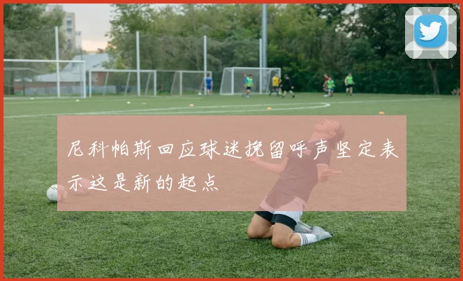 尼科帕斯回应球迷挽留呼声坚定表示这是新的起点