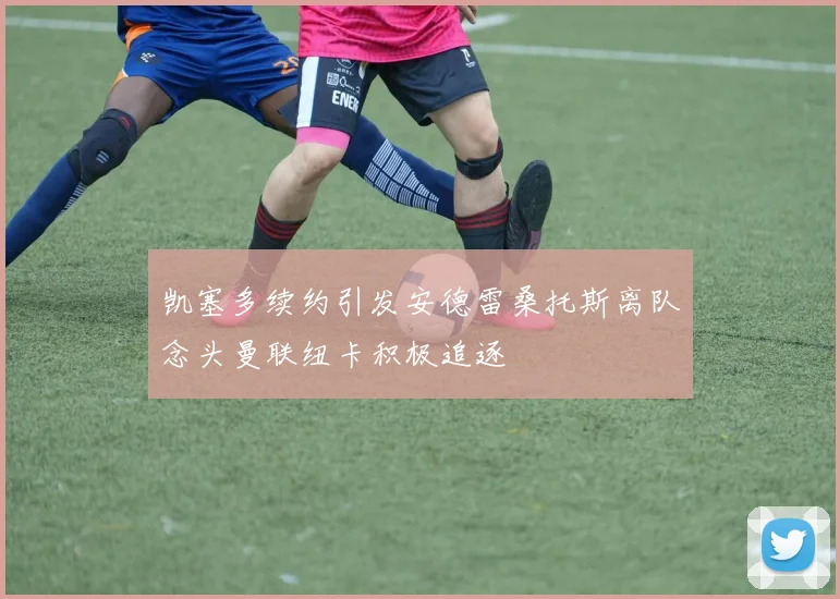 凯塞多续约引发安德雷桑托斯离队念头曼联纽卡积极追逐