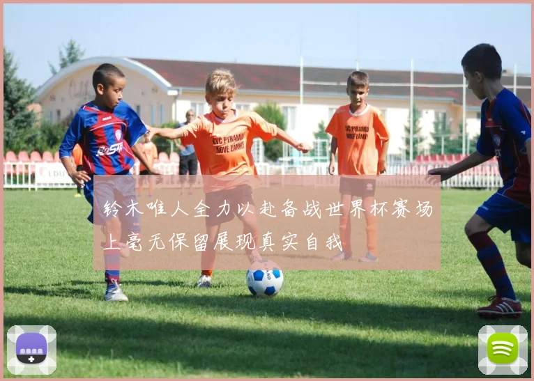 铃木唯人全力以赴备战世界杯赛场上毫无保留展现真实自我