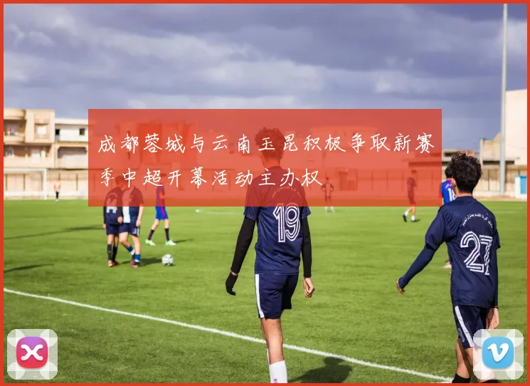 成都蓉城与云南玉昆积极争取新赛季中超开幕活动主办权