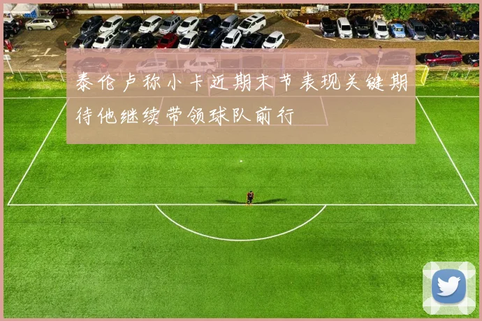 泰伦卢称小卡近期末节表现关键期待他继续带领球队前行